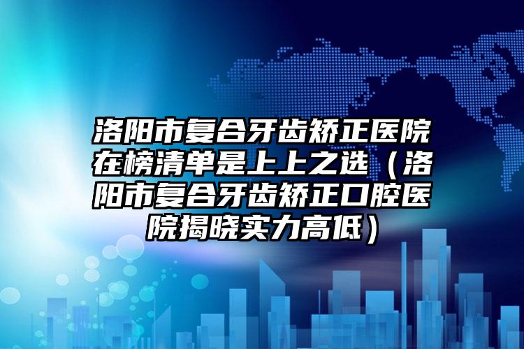 洛阳市复合牙齿矫正医院在榜清单是上上之选（洛阳市复合牙齿矫正口腔医院揭晓实力高低）