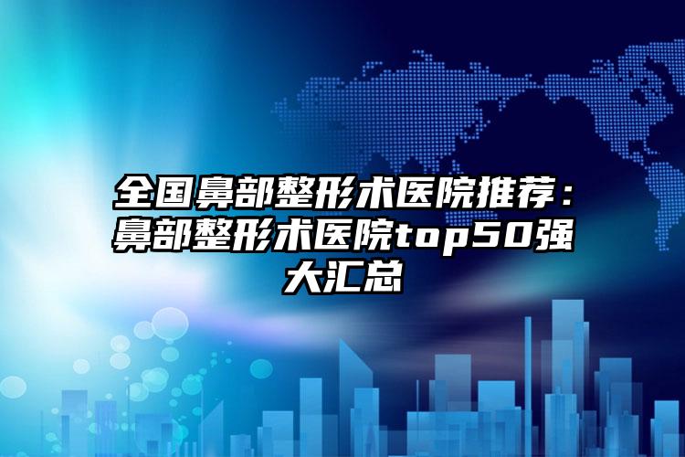 全国鼻部整形术医院推荐：鼻部整形术医院top50强大汇总