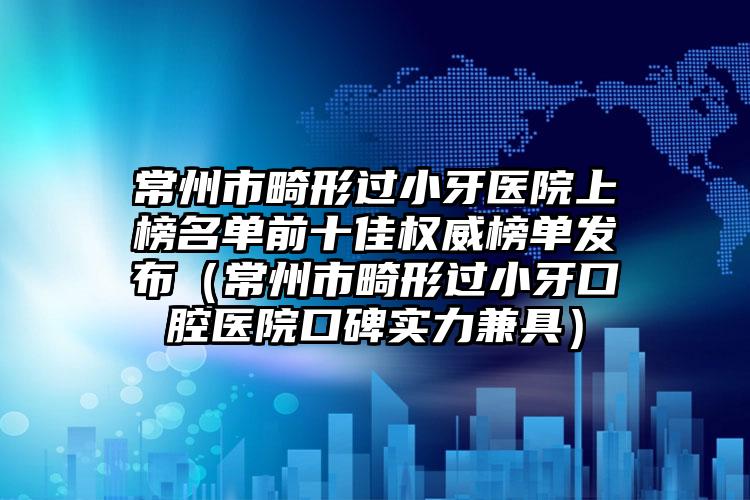 常州市畸形过小牙医院上榜名单前十佳权威榜单发布（常州市畸形过小牙口腔医院口碑实力兼具）