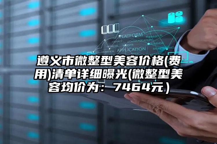 遵义市微整型美容价格(费用)清单详细曝光(微整型美容均价为：7464元）