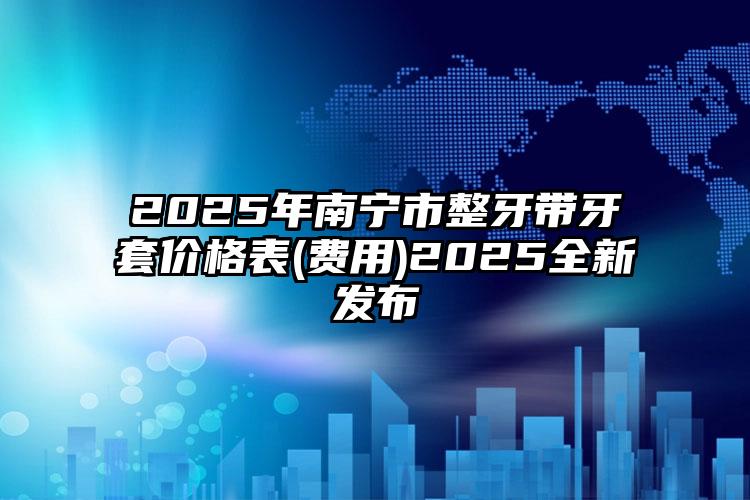 2025年南宁市整牙带牙套价格表(费用)2025全新发布