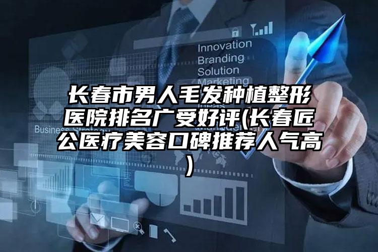 长春市男人毛发种植整形医院排名广受好评(长春匠公医疗美容口碑推荐人气高)