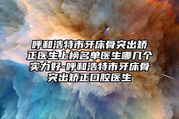 呼和浩特市牙床骨突出矫正医生上榜名单医生哪几个实力好-呼和浩特市牙床骨突出矫正口腔医生