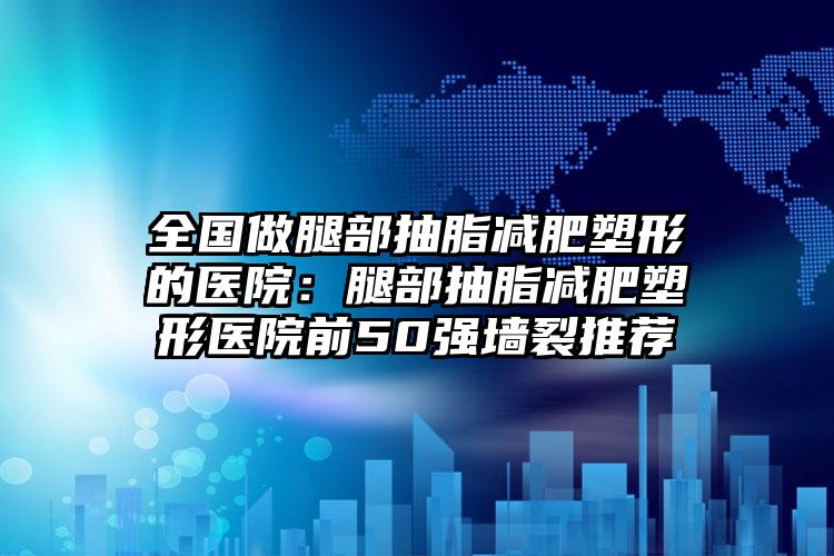全国做腿部抽脂减肥塑形的医院：腿部抽脂减肥塑形医院前50强墙裂推荐