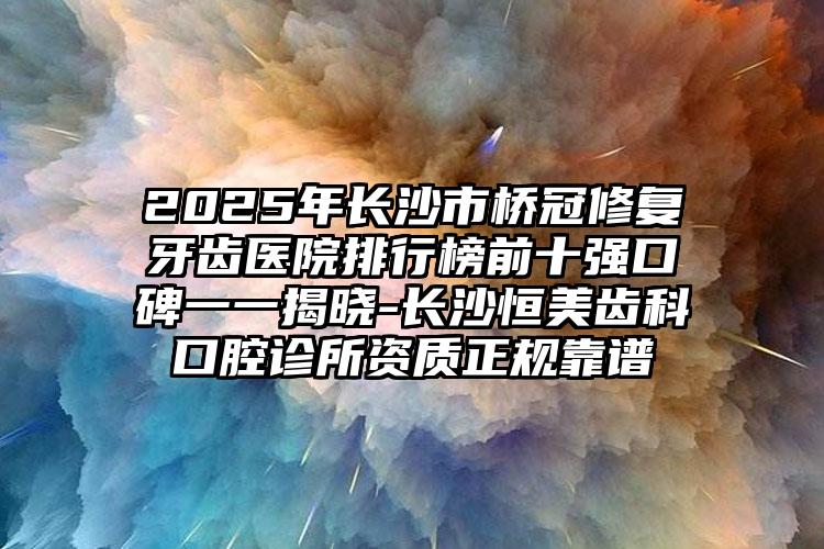 2025年长沙市桥冠修复牙齿医院排行榜前十强口碑一一揭晓-长沙恒美齿科口腔诊所资质正规靠谱