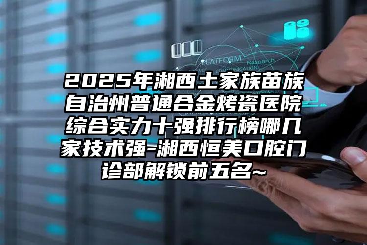 2025年湘西土家族苗族自治州普通合金烤瓷医院综合实力十强排行榜哪几家技术强-湘西恒美口腔门诊部解锁前五名~