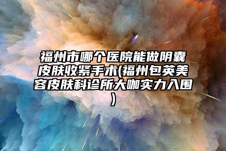 福州市哪个医院能做阴囊皮肤收紧手术(福州包英美容皮肤科诊所大咖实力入围)