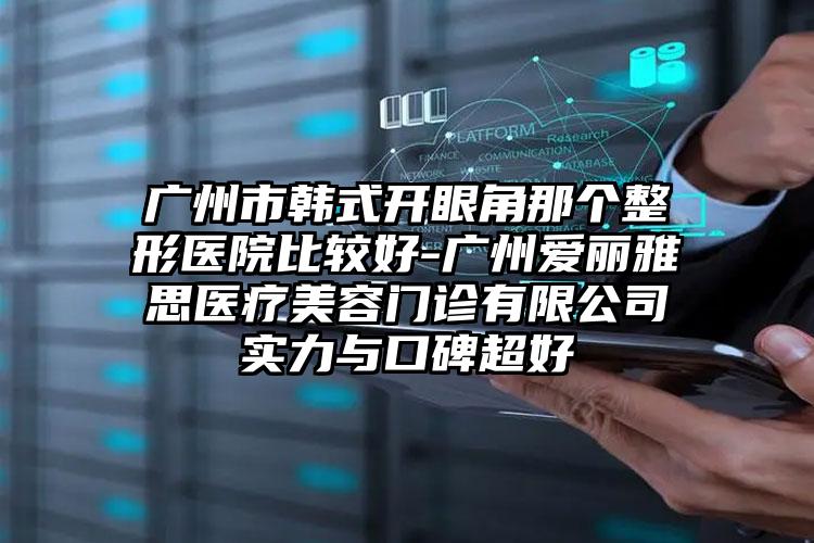 广州市韩式开眼角那个整形医院比较好-广州爱丽雅思医疗美容门诊有限公司实力与口碑超好