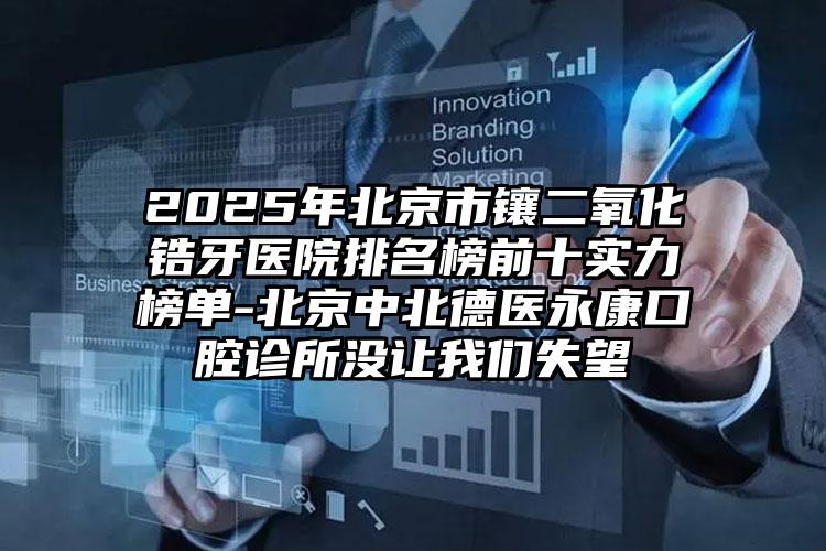 2025年北京市镶二氧化锆牙医院排名榜前十实力榜单-北京中北德医永康口腔诊所没让我们失望