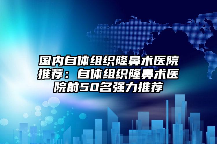 国内自体组织隆鼻术医院推荐：自体组织隆鼻术医院前50名强力推荐