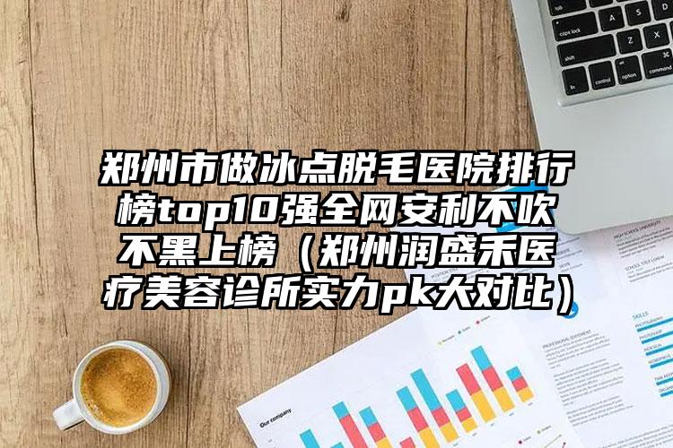 郑州市做冰点脱毛医院排行榜top10强全网安利不吹不黑上榜（郑州润盛禾医疗美容诊所实力pk大对比）