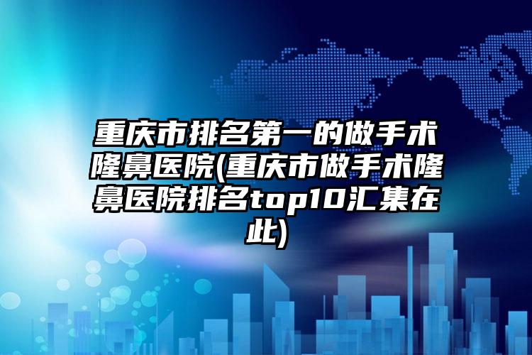 重庆市排名第一的做手术隆鼻医院(重庆市做手术隆鼻医院排名top10汇集在此)