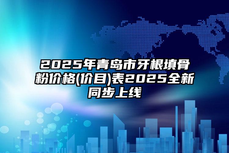 2025年青岛市牙根填骨粉价格(价目)表2025全新同步上线