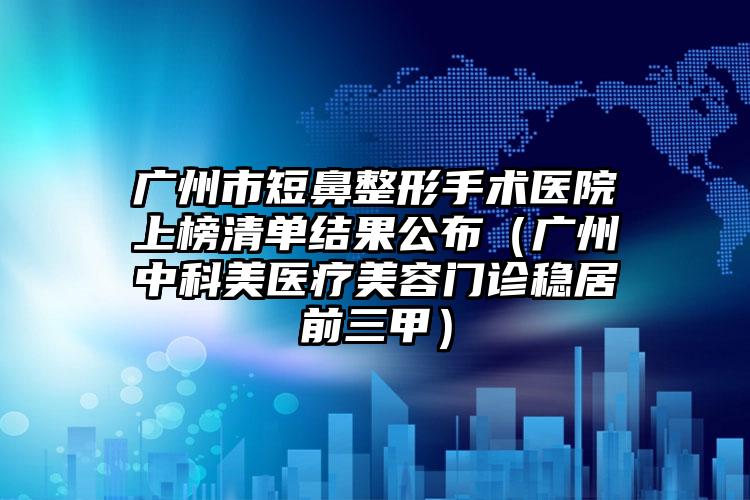 广州市短鼻整形手术医院上榜清单结果公布（广州中科美医疗美容门诊稳居前三甲）