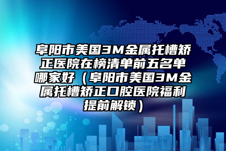 阜阳市美国3M金属托槽矫正医院在榜清单前五名单哪家好（阜阳市美国3M金属托槽矫正口腔医院福利提前解锁）