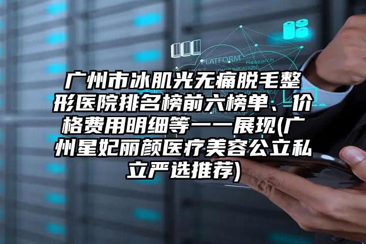 广州市冰肌光无痛脱毛整形医院排名榜前六榜单、价格费用明细等一一展现(广州星妃丽颜医疗美容公立私立严选推荐)