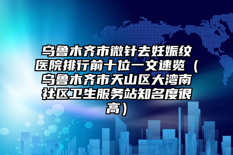 乌鲁木齐市微针去妊娠纹医院排行前十位一文速览（乌鲁木齐市天山区大湾南社区卫生服务站知名度很高）