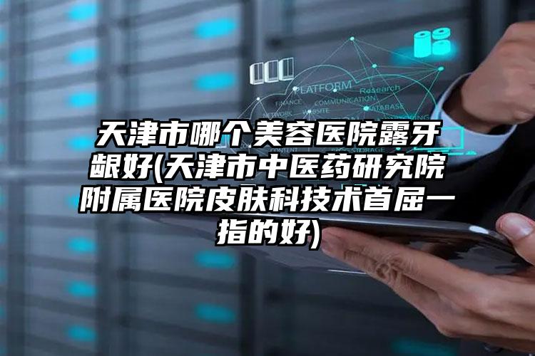 天津市哪个美容医院露牙龈好(天津市中医药研究院附属医院皮肤科技术首屈一指的好)