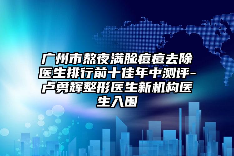 广州市熬夜满脸痘痘去除医生排行前十佳年中测评-卢勇辉整形医生新机构医生入围