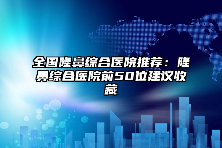 全国隆鼻综合医院推荐：隆鼻综合医院前50位建议收藏