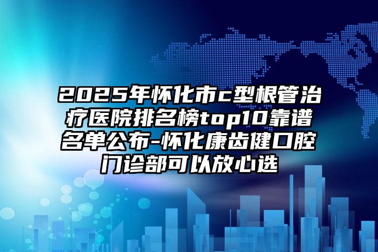 2025年怀化市c型根管治疗医院排名榜top10靠谱名单公布-怀化康齿健口腔门诊部可以放心选