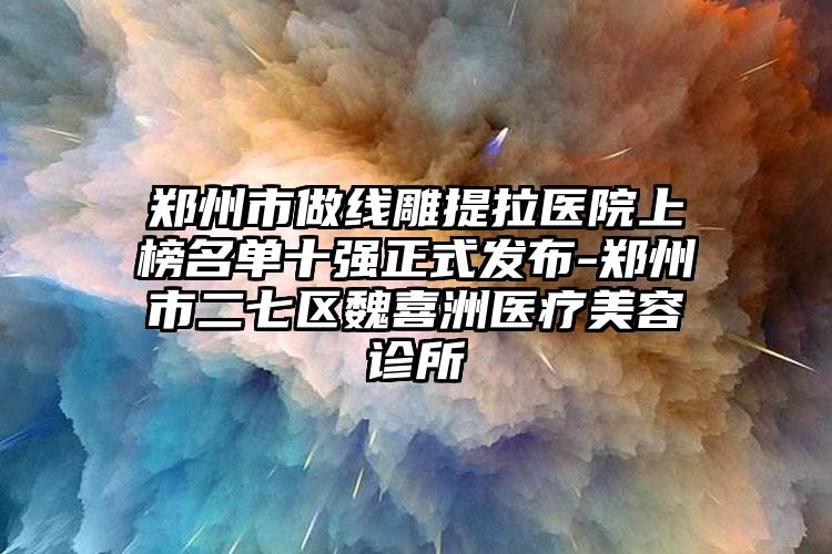 郑州市做线雕提拉医院上榜名单十强正式发布-郑州市二七区魏喜洲医疗美容诊所