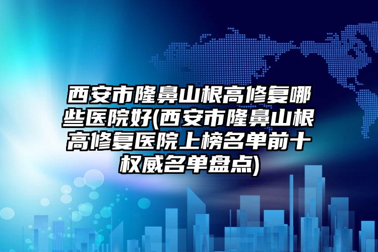 西安市隆鼻山根高修复哪些医院好(西安市隆鼻山根高修复医院上榜名单前十权威名单盘点)