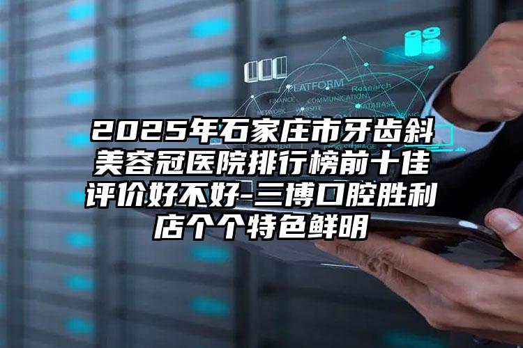 2025年石家庄市牙齿斜美容冠医院排行榜前十佳评价好不好-三博口腔胜利店个个特色鲜明