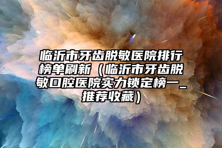临沂市牙齿脱敏医院排行榜单刷新（临沂市牙齿脱敏口腔医院实力锁定榜一_推荐收藏）
