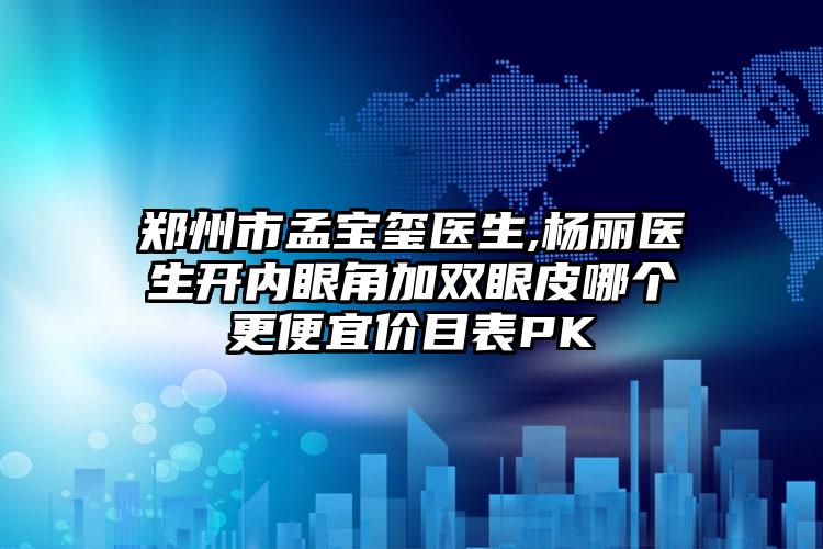 郑州市孟宝玺医生,杨丽医生开内眼角加双眼皮哪个更便宜价目表PK
