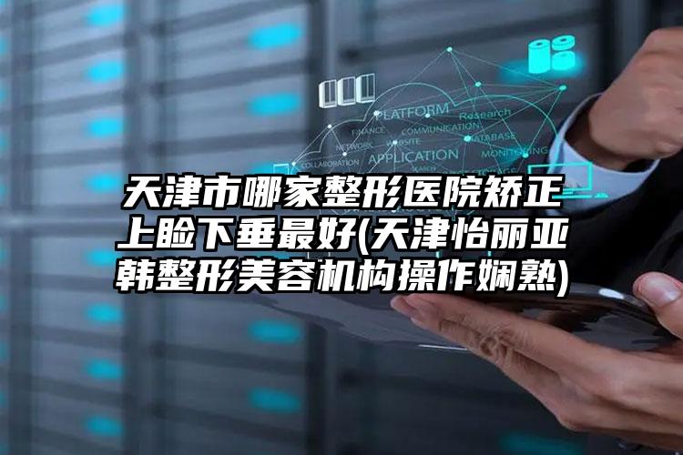 天津市哪家整形医院矫正上睑下垂最好(天津怡丽亚韩整形美容机构操作娴熟)
