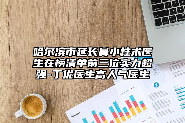 哈尔滨市延长鼻小柱术医生在榜清单前三位实力超强-丁优医生高人气医生