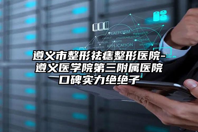 遵义市整形祛痣整形医院-遵义医学院第三附属医院口碑实力绝绝子