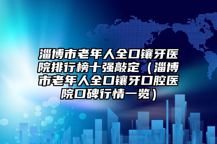 淄博市老年人全口镶牙医院排行榜十强敲定（淄博市老年人全口镶牙口腔医院口碑行情一览）