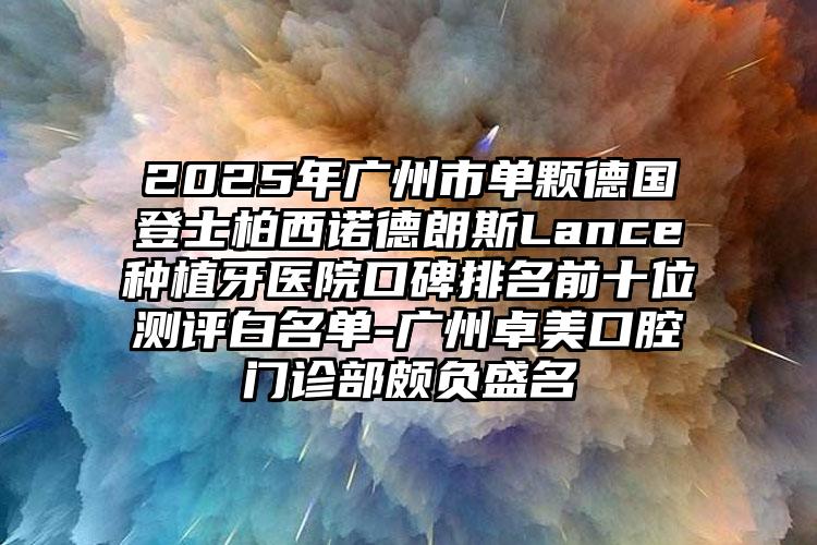 2025年广州市单颗德国登士柏西诺德朗斯Lance种植牙医院口碑排名前十位测评白名单-广州卓美口腔门诊部颇负盛名