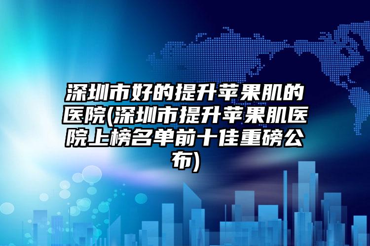 深圳市好的提升苹果肌的医院(深圳市提升苹果肌医院上榜名单前十佳重磅公布)