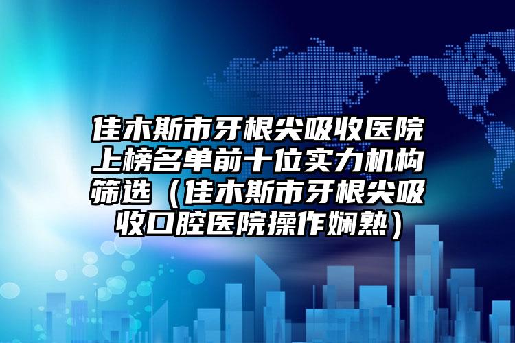 佳木斯市牙根尖吸收医院上榜名单前十位实力机构筛选（佳木斯市牙根尖吸收口腔医院操作娴熟）