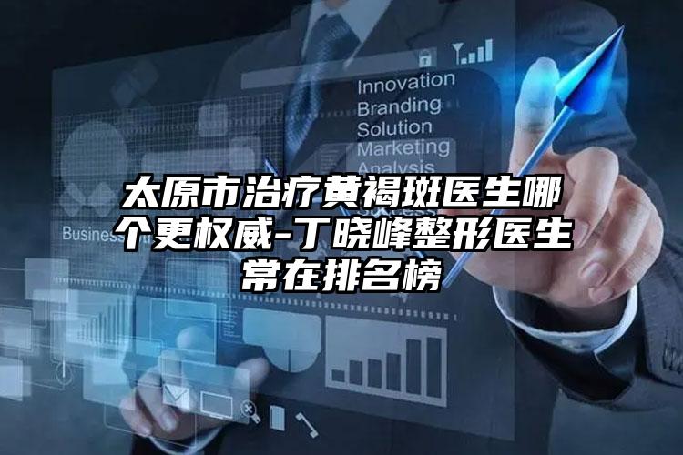 太原市治疗黄褐斑医生哪个更权威-丁晓峰整形医生常在排名榜