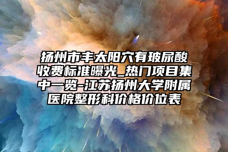 扬州市丰太阳穴有玻尿酸收费标准曝光_热门项目集中一览-江苏扬州大学附属医院整形科价格价位表