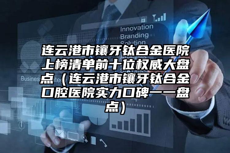 连云港市镶牙钛合金医院上榜清单前十位权威大盘点（连云港市镶牙钛合金口腔医院实力口碑一一盘点）