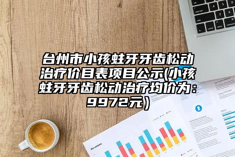 台州市小孩蛀牙牙齿松动治疗价目表项目公示(小孩蛀牙牙齿松动治疗均价为：9972元）