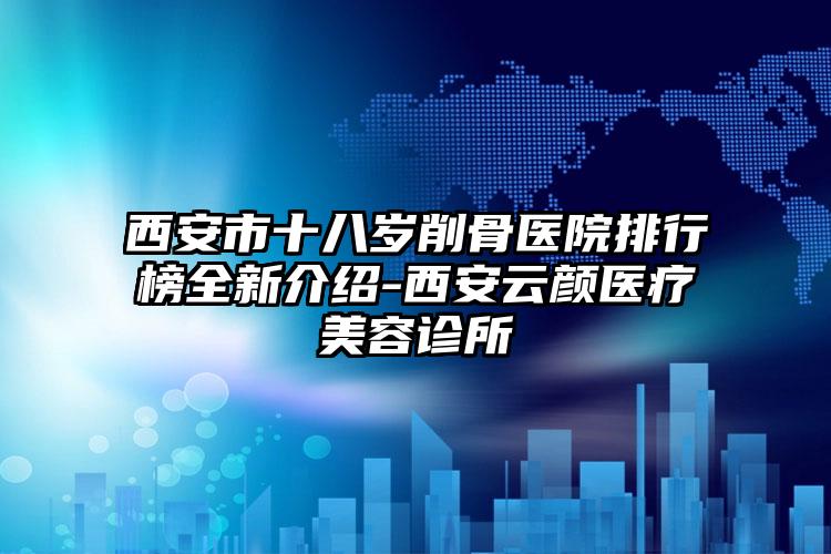 西安市十八岁削骨医院排行榜全新介绍-西安云颜医疗美容诊所