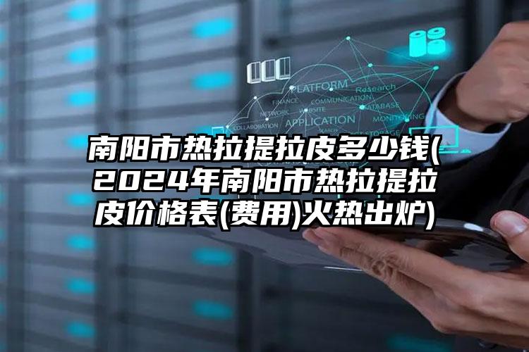 南阳市热拉提拉皮多少钱(2024年南阳市热拉提拉皮价格表(费用)火热出炉)