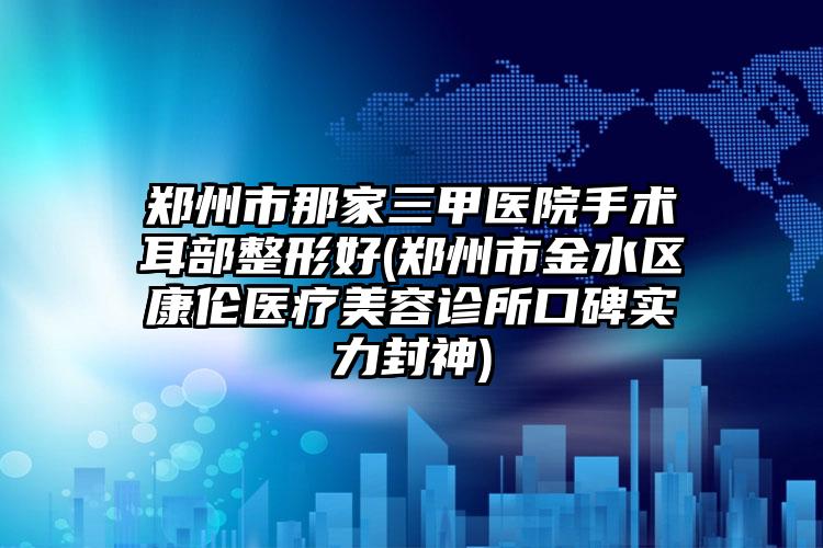 郑州市那家三甲医院手术耳部整形好(郑州市金水区康伦医疗美容诊所口碑实力封神)