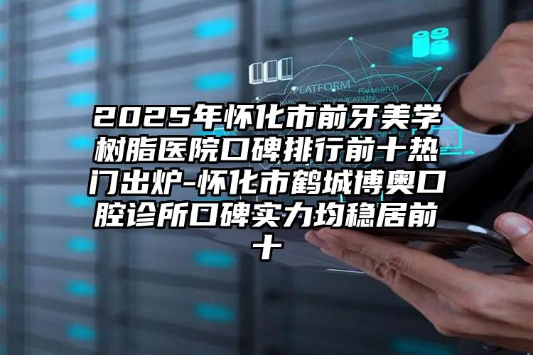 2025年怀化市前牙美学树脂医院口碑排行前十热门出炉-怀化市鹤城博奥口腔诊所口碑实力均稳居前十