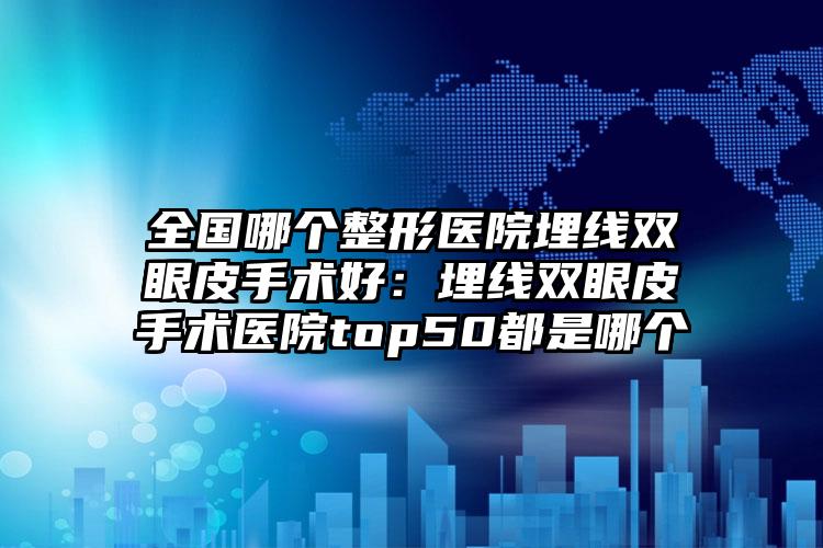 全国哪个整形医院埋线双眼皮手术好：埋线双眼皮手术医院top50都是哪个