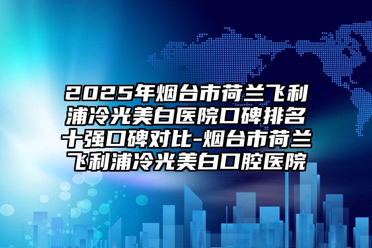 2025年烟台市荷兰飞利浦冷光美白医院口碑排名十强口碑对比-烟台市荷兰飞利浦冷光美白口腔医院