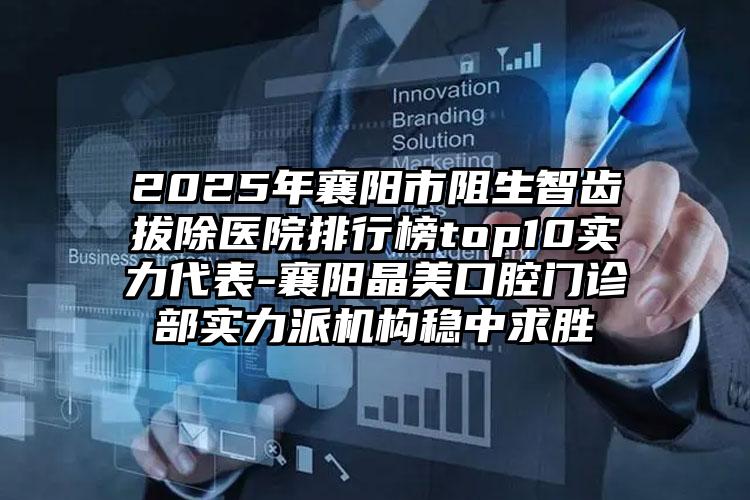 2025年襄阳市阻生智齿拔除医院排行榜top10实力代表-襄阳晶美口腔门诊部实力派机构稳中求胜