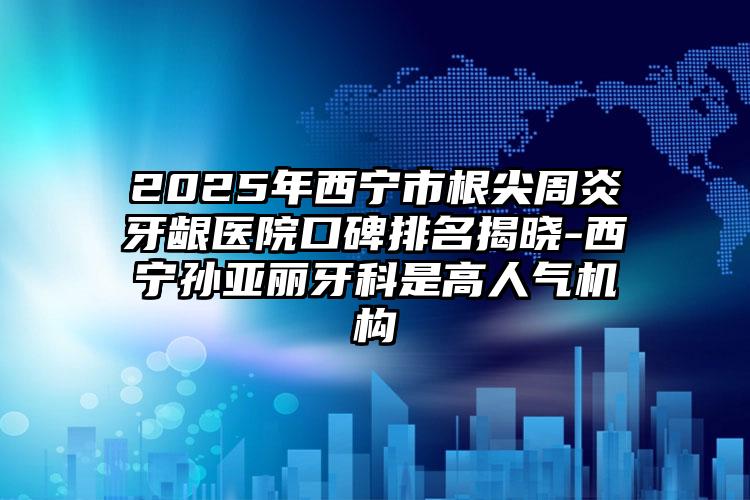 2025年西宁市根尖周炎牙龈医院口碑排名揭晓-西宁孙亚丽牙科是高人气机构