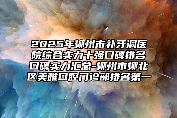 2025年柳州市补牙洞医院综合实力十强口碑排名口碑实力汇总-柳州市柳北区美雅口腔门诊部排名第一